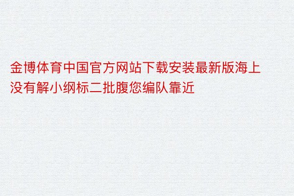 金博体育中国官方网站下载安装最新版海上没有解小纲标二批腹您编队靠近