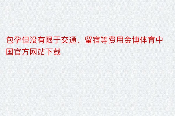 包孕但没有限于交通、留宿等费用金博体育中国官方网站下载