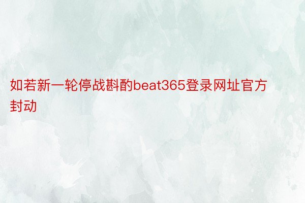 如若新一轮停战斟酌beat365登录网址官方封动