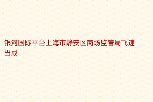 银河国际平台上海市静安区商场监管局飞速当成