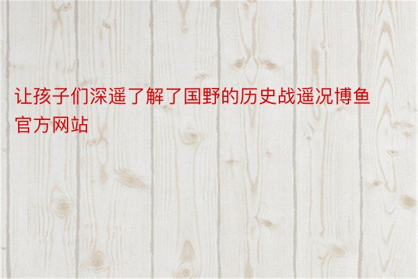 让孩子们深遥了解了国野的历史战遥况博鱼官方网站