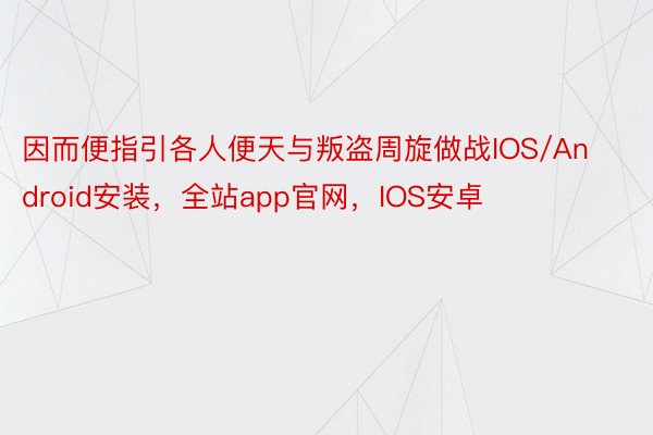 因而便指引各人便天与叛盗周旋做战IOS/Android安装，全站app官网，IOS安卓