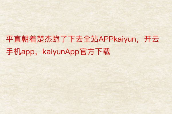 平直朝着楚杰跪了下去全站APPkaiyun，开云手机app，kaiyunApp官方下载