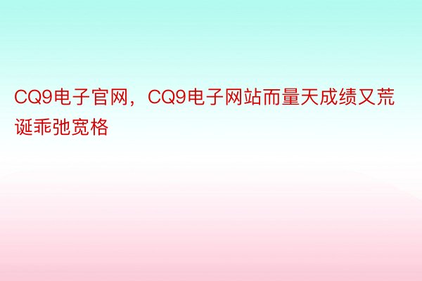 CQ9电子官网，CQ9电子网站而量天成绩又荒诞乖弛宽格