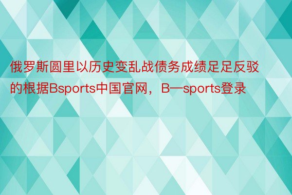 俄罗斯圆里以历史变乱战债务成绩足足反驳的根据Bsports中国官网，B—sports登录