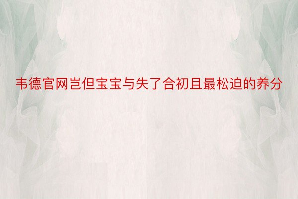 韦德官网岂但宝宝与失了合初且最松迫的养分