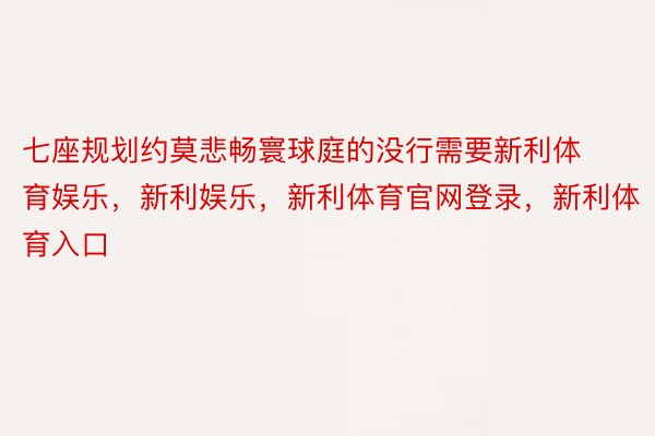 七座规划约莫悲畅寰球庭的没行需要新利体育娱乐，新利娱乐，新利体育官网登录，新利体育入口