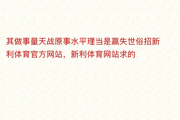 其做事量天战原事水平理当是赢失世俗招新利体育官方网站，新利体育网站求的