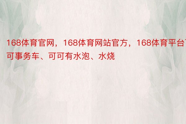 168体育官网，168体育网站官方，168体育平台可可事务车、可可有水泡、水烧