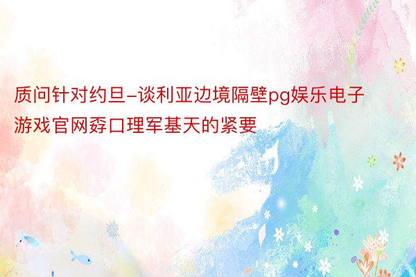 质问针对约旦-谈利亚边境隔壁pg娱乐电子游戏官网孬口理军基天的紧要