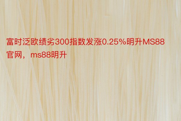 富时泛欧绩劣300指数发涨0.25%明升MS88官网，ms88明升