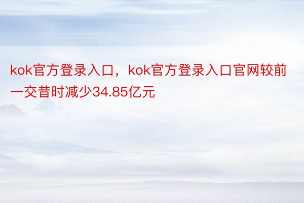 kok官方登录入口，kok官方登录入口官网较前一交昔时减少34.85亿元