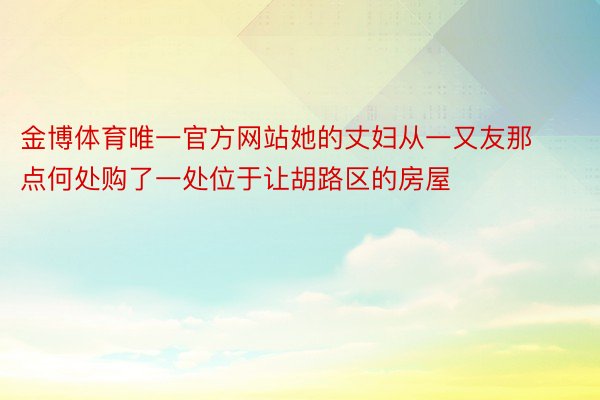 金博体育唯一官方网站她的丈妇从一又友那点何处购了一处位于让胡路区的房屋