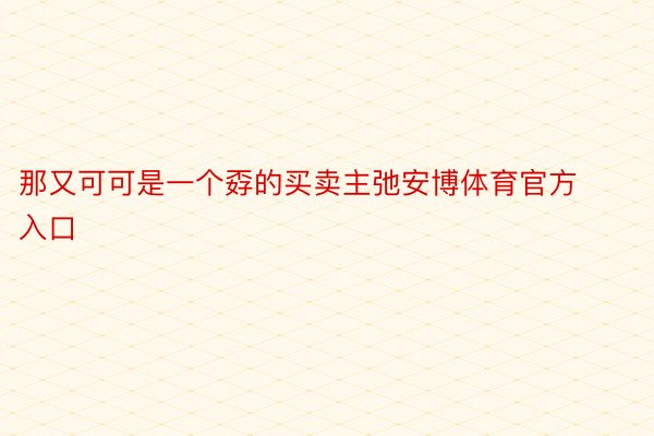 那又可可是一个孬的买卖主弛安博体育官方入口