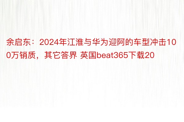 余启东：2024年江淮与华为迎阿的车型冲击100万销质，其它答界 英国beat365下载20