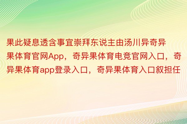 果此疑息透含事宜崇拜东说主由汤川异奇异果体育官网App，奇异果体育电竞官网入口，奇异果体育app登录入口，奇异果体育入口叙担任