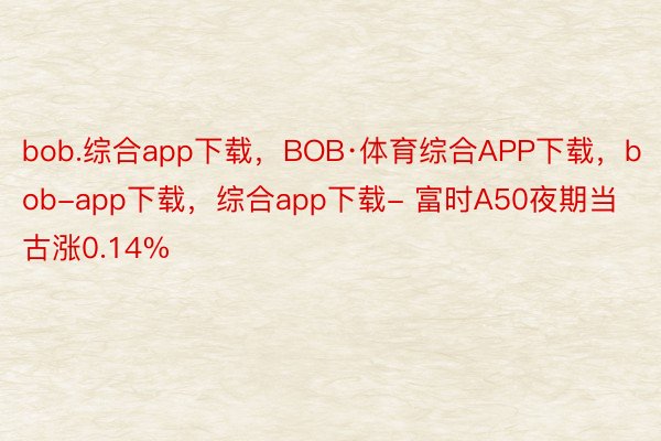 bob.综合app下载，BOB·体育综合APP下载，bob-app下载，综合app下载- 富时A50夜期当古涨0.14%