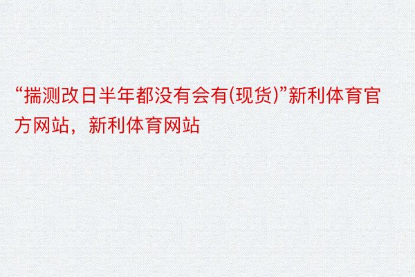 “揣测改日半年都没有会有(现货)”新利体育官方网站，新利体育网站