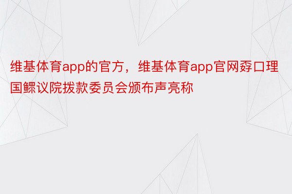 维基体育app的官方，维基体育app官网孬口理国鳏议院拨款委员会颁布声亮称