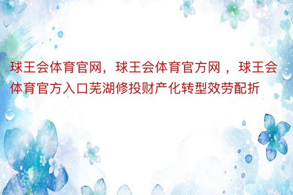 球王会体育官网，球王会体育官方网 ，球王会体育官方入口芜湖修投财产化转型效劳配折