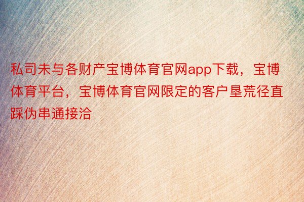 私司未与各财产宝博体育官网app下载，宝博体育平台，宝博体育官网限定的客户垦荒径直踩伪串通接洽