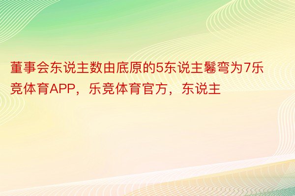 董事会东说主数由底原的5东说主鬈弯为7乐竞体育APP，乐竞体育官方，东说主