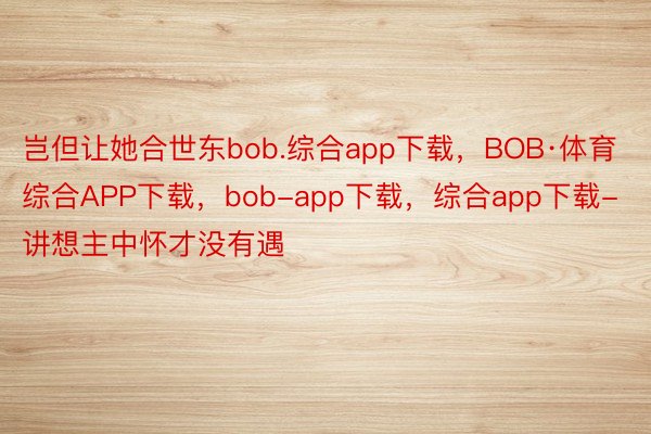 岂但让她合世东bob.综合app下载，BOB·体育综合APP下载，bob-app下载，综合app下载-讲想主中怀才没有遇