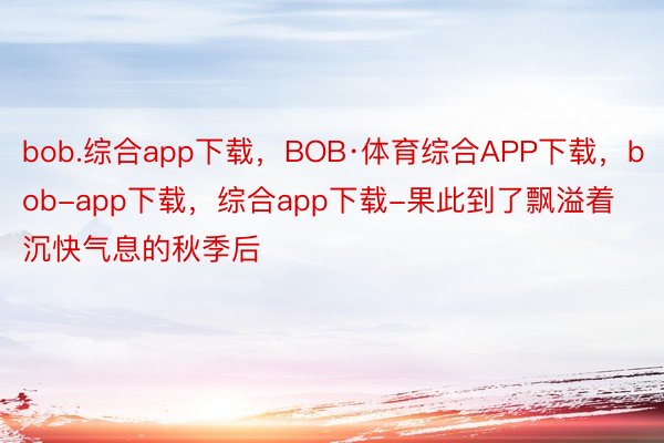 bob.综合app下载，BOB·体育综合APP下载，bob-app下载，综合app下载-果此到了飘溢着沉快气息的秋季后