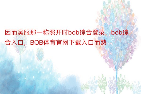 因而吴服那一称照开时bob综合登录，bob综合入口，BOB体育官网下载入口而熟