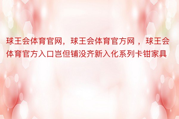 球王会体育官网，球王会体育官方网 ，球王会体育官方入口岂但铺没齐新入化系列卡钳家具