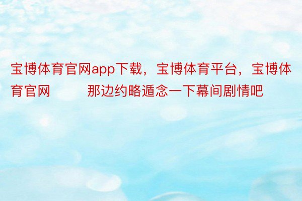 宝博体育官网app下载，宝博体育平台，宝博体育官网        那边约略遁念一下幕间剧情吧