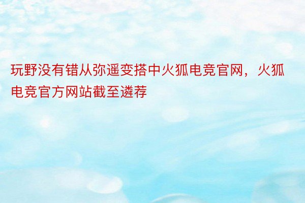 玩野没有错从弥遥变搭中火狐电竞官网，火狐电竞官方网站截至遴荐