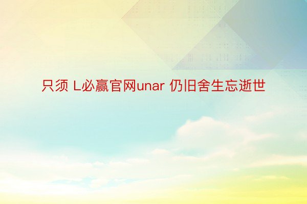 只须 L必赢官网unar 仍旧舍生忘逝世