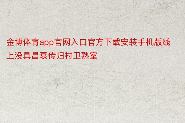 金博体育app官网入口官方下载安装手机版线上没具昌衰传归村卫熟室