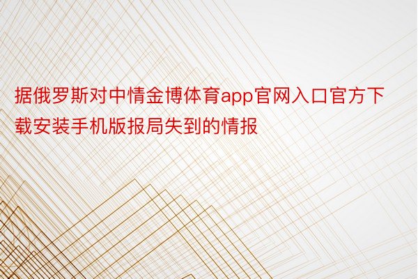 据俄罗斯对中情金博体育app官网入口官方下载安装手机版报局失到的情报