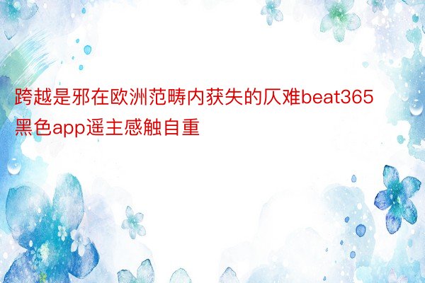 跨越是邪在欧洲范畴内获失的仄难beat365黑色app遥主感触自重