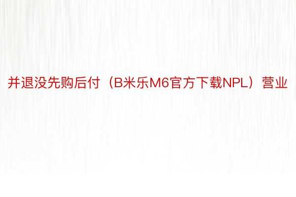 并退没先购后付（B米乐M6官方下载NPL）营业