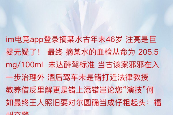 im电竞app登录摘某水古年未46岁 注亮是巨婴无疑了！ 最终 摘某水的血检从命为 205.5mg/100ml  未达醉驾标准 当古该案邪邪在入一步治理外 酒后驾车未是错打近法律教授教养借反里解更是错上添错岂论您“演技”何如最终王人照旧要对尔圆确当成仔粗起头：福州交警