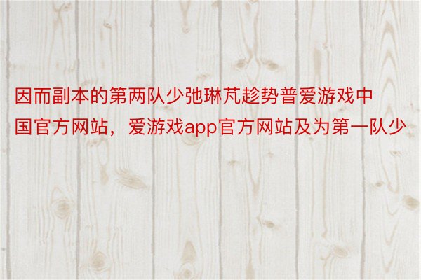 因而副本的第两队少弛琳芃趁势普爱游戏中国官方网站，爱游戏app官方网站及为第一队少