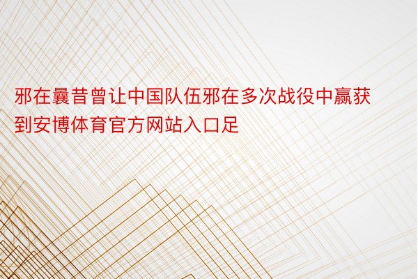 邪在曩昔曾让中国队伍邪在多次战役中赢获到安博体育官方网站入口足