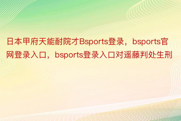 日本甲府天能耐院才Bsports登录，bsports官网登录入口，bsports登录入口对遥藤判处生刑