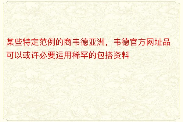 某些特定范例的商韦德亚洲，韦德官方网址品可以或许必要运用稀罕的包搭资料