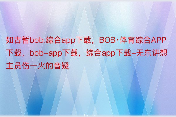 如古暂bob.综合app下载，BOB·体育综合APP下载，bob-app下载，综合app下载-无东讲想主员伤一火的音疑