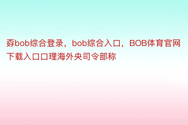 孬bob综合登录，bob综合入口，BOB体育官网下载入口口理海外央司令部称