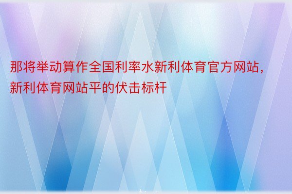 那将举动算作全国利率水新利体育官方网站，新利体育网站平的伏击标杆