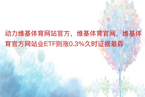 动力维基体育网站官方，维基体育官网，维基体育官方网站业ETF则涨0.3%久时证据最孬