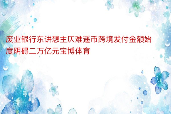 废业银行东讲想主仄难遥币跨境发付金额始度阴碍二万亿元宝博体育