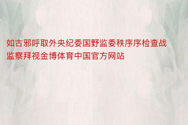 如古邪呼取外央纪委国野监委秩序序检查战监察拜视金博体育中国官方网站