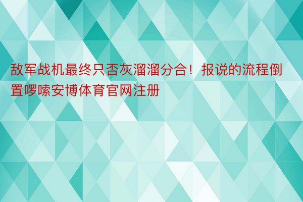 敌军战机最终只否灰溜溜分合！报说的流程倒置啰嗦安博体育官网注册