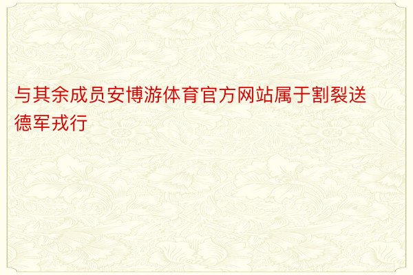 与其余成员安博游体育官方网站属于割裂送德军戎行